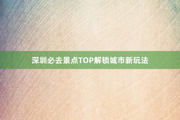 深圳必去景点TOP解锁城市新玩法