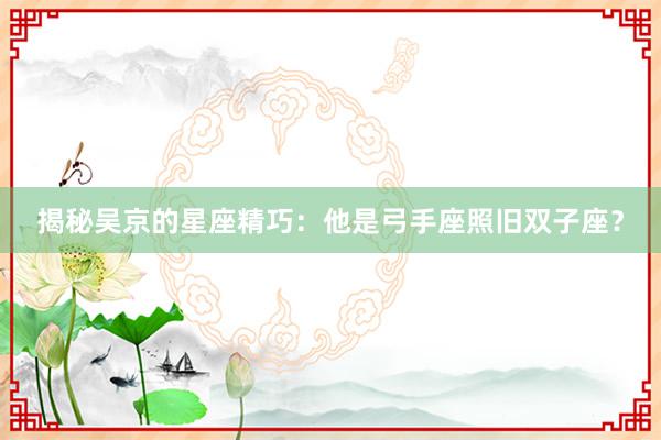 揭秘吴京的星座精巧：他是弓手座照旧双子座？